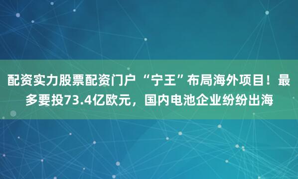 配资实力股票配资门户 “宁王”布局海外项目！最多要投73.4亿欧元，国内电池企业纷纷出海