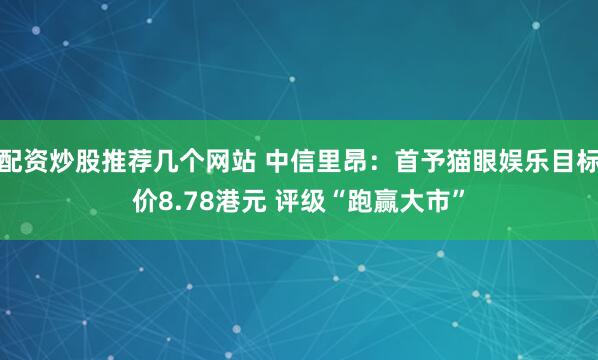 配资炒股推荐几个网站 中信里昂：首予猫眼娱乐目标价8.78港元 评级“跑赢大市”