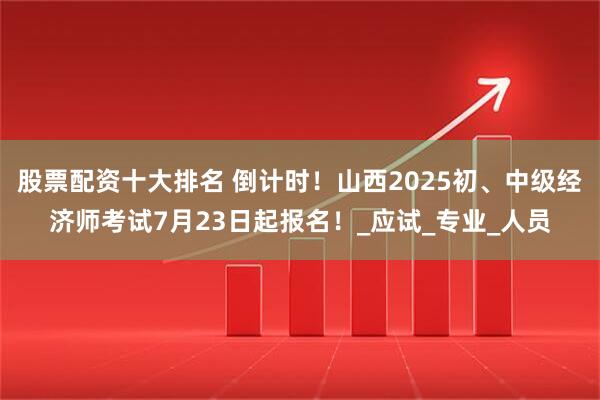 股票配资十大排名 倒计时！山西2025初、中级经济师考试7月23日起报名！_应试_专业_人员