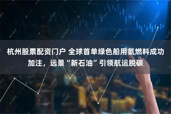 杭州股票配资门户 全球首单绿色船用氨燃料成功加注，远景“新石油”引领航运脱碳