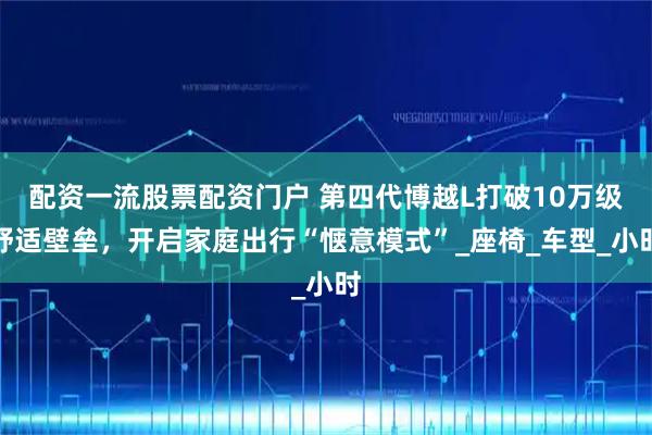 配资一流股票配资门户 第四代博越L打破10万级舒适壁垒，开启家庭出行“惬意模式”_座椅_车型_小时