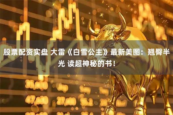 股票配资实盘 大雷《白雪公主》最新美图：翘臀半光 读超神秘的书！